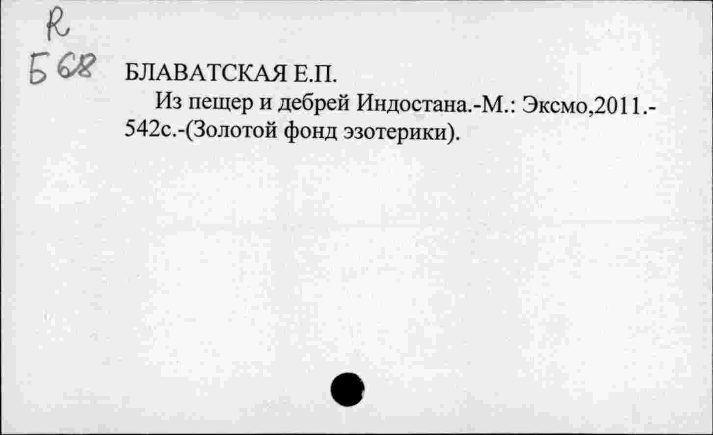 ﻿БЛАВАТСКАЯ Е.П.
Из пещер и дебрей Индостана.-М.: Эксмо,2011.-542с.-(3олотой фонд эзотерики).